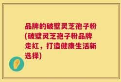 品牌的破壁灵芝孢子粉(破壁灵芝孢子粉品牌走红，打造健康生活新选择)