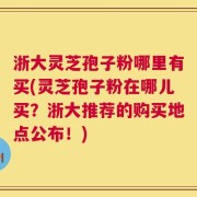 浙大灵芝孢子粉哪里有买(灵芝孢子粉在哪儿买？浙大推荐的购买地点公布！)