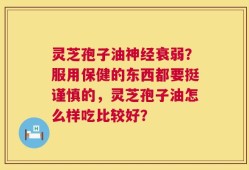 灵芝孢子油神经衰弱？服用保健的东西都要挺谨慎的，灵芝孢子油怎么样吃比较好？