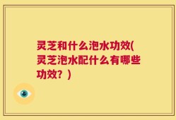 灵芝和什么泡水功效(灵芝泡水配什么有哪些功效？)