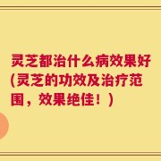 灵芝都治什么病效果好(灵芝的功效及治疗范围，效果绝佳！)