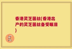 香港灵芝菌丝(香港出产的灵芝菌丝备受瞩目)