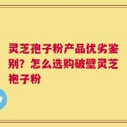 灵芝孢子粉产品优劣鉴别？怎么选购破壁灵芝袍子粉
