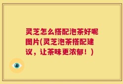 灵芝怎么搭配泡茶好呢图片(灵芝泡茶搭配建议，让茶味更浓郁！)