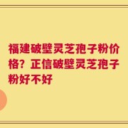 福建破壁灵芝孢子粉价格？正信破壁灵芝孢子粉好不好
