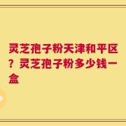 灵芝孢子粉天津和平区？灵芝孢子粉多少钱一盒