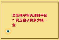 灵芝孢子粉天津和平区？灵芝孢子粉多少钱一盒