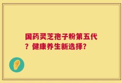 国药灵芝孢子粉第五代？健康养生新选择？