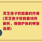 灵芝孢子软胶囊的作用(灵芝孢子软胶囊功效解析，保健护体的明智选择)