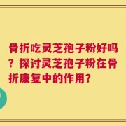骨折吃灵芝孢子粉好吗？探讨灵芝孢子粉在骨折康复中的作用？