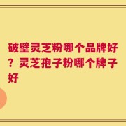 破壁灵芝粉哪个品牌好？灵芝孢子粉哪个牌子好