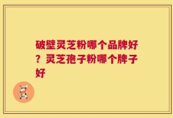 破壁灵芝粉哪个品牌好？灵芝孢子粉哪个牌子好