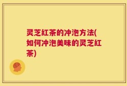 灵芝红茶的冲泡方法(如何冲泡美味的灵芝红茶)