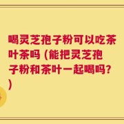 喝灵芝孢子粉可以吃茶叶茶吗 (能把灵芝孢子粉和茶叶一起喝吗？)