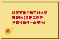 喝灵芝孢子粉可以吃茶叶茶吗 (能把灵芝孢子粉和茶叶一起喝吗？)