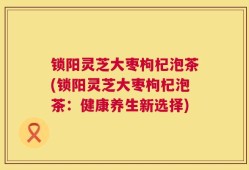锁阳灵芝大枣枸杞泡茶(锁阳灵芝大枣枸杞泡茶：健康养生新选择)