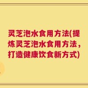 灵芝泡水食用方法(提炼灵芝泡水食用方法，打造健康饮食新方式)