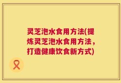 灵芝泡水食用方法(提炼灵芝泡水食用方法，打造健康饮食新方式)