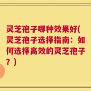灵芝孢子哪种效果好(灵芝孢子选择指南：如何选择高效的灵芝孢子？)