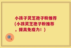 小孩子灵芝孢子粉推荐(小孩灵芝孢子粉推荐，提高免疫力！)