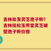 吉林批发灵芝孢子粉？吉林抚松玉秀堂灵芝破壁孢子粉价格