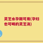 灵芝水孕期可用(孕妇也可喝的灵芝汤)