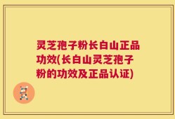 灵芝孢子粉长白山正品功效(长白山灵芝孢子粉的功效及正品认证)