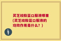 灵芝绞股蓝口服液哪里(灵芝绞股蓝口服液的功效作用是什么？)