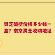 灵芝破壁价格多少钱一盒？南京灵芝收购地址