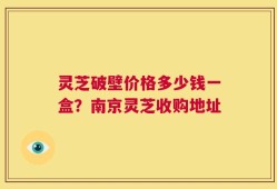 灵芝破壁价格多少钱一盒？南京灵芝收购地址