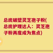 总统破壁灵芝孢子粉(总统护理达人：灵芝孢子粉再度成为焦点)