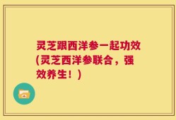 灵芝跟西洋参一起功效(灵芝西洋参联合，强效养生！)