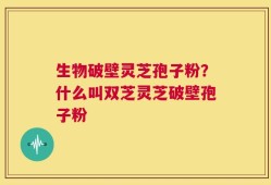 生物破壁灵芝孢子粉？什么叫双芝灵芝破壁孢子粉