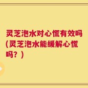 灵芝泡水对心慌有效吗(灵芝泡水能缓解心慌吗？)