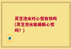 灵芝泡水对心慌有效吗(灵芝泡水能缓解心慌吗？)