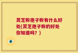 灵芝粉孢子粉有什么好处(灵芝孢子粉的好处你知道吗？)