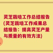 灵芝栽培工作总结报告(灵芝栽培工作成果总结报告：提高灵芝产量与质量的有效方法)