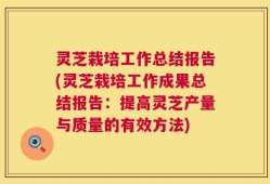 灵芝栽培工作总结报告(灵芝栽培工作成果总结报告：提高灵芝产量与质量的有效方法)