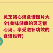 灵芝猪心汤食谱图片大全(美味健康的灵芝猪心汤，享受滋补功效的食谱推荐)