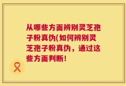 从哪些方面辨别灵芝孢子粉真伪(如何辨别灵芝孢子粉真伪，通过这些方面判断！