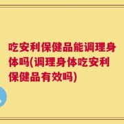 吃安利保健品能调理身体吗(调理身体吃安利保健品有效吗)