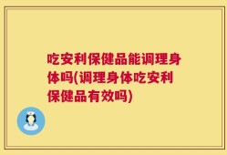 吃安利保健品能调理身体吗(调理身体吃安利保健品有效吗)