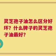 灵芝孢子油怎么区分好坏？什么牌子的灵芝孢子油最好？