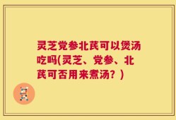 灵芝党参北芪可以煲汤吃吗(灵芝、党参、北芪可否用来煮汤？)
