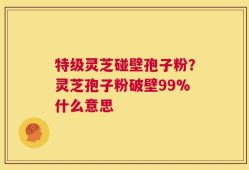 特级灵芝碰壁孢子粉？灵芝孢子粉破壁99%什么意思