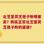 北芝堂灵芝孢子粉哪里卖？购买正宗北芝堂灵芝孢子粉的渠道？