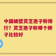 中国破壁灵芝孢子粉排行？灵芝孢子粉哪个牌子比较好