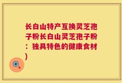 长白山特产互换灵芝孢子粉长白山灵芝孢子粉：独具特色的健康食材)