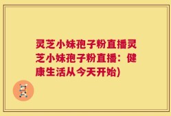 灵芝小妹孢子粉直播灵芝小妹孢子粉直播：健康生活从今天开始)
