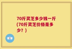 70斤灵芝多少钱一斤(70斤灵芝价格是多少？)